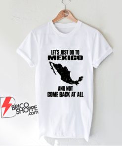 LET'S JUST GO TO MEXICO Shirt - Funny Shirt On Sale