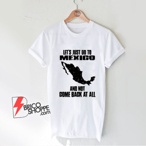 LET'S JUST GO TO MEXICO Shirt - Funny Shirt On Sale